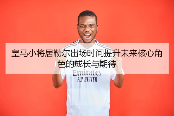 皇马小将居勒尔出场时间提升未来核心角色的成长与期待