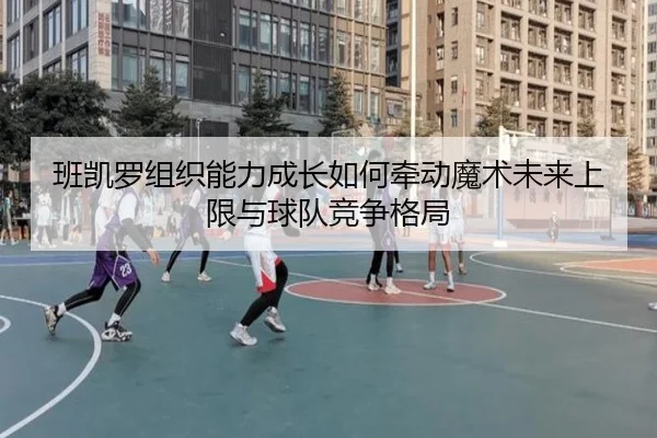 班凯罗组织能力成长如何牵动魔术未来上限与球队竞争格局