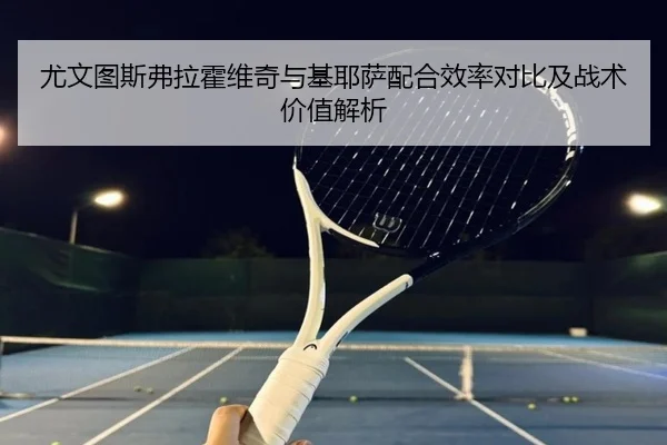 尤文图斯弗拉霍维奇与基耶萨配合效率对比及战术价值解析